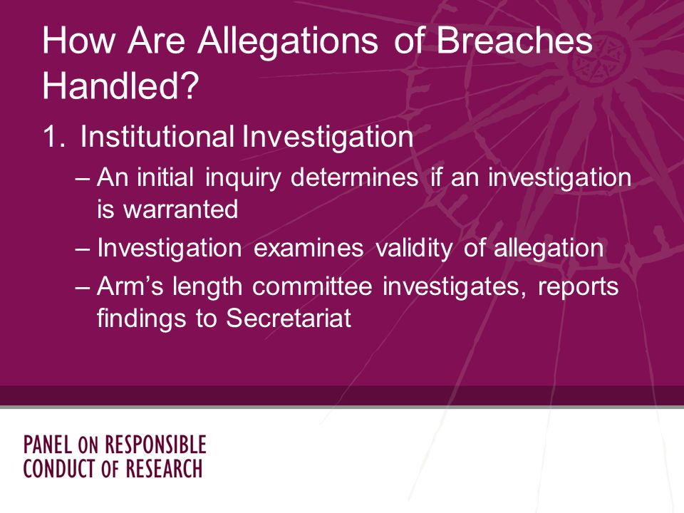 1.Institutional Investigation –An initial inquiry determines if an investigation is warranted –Investigation examines validity of allegation –Arms length committee investigates, reports findings to Secretariat How Are Allegations of Breaches Handled
