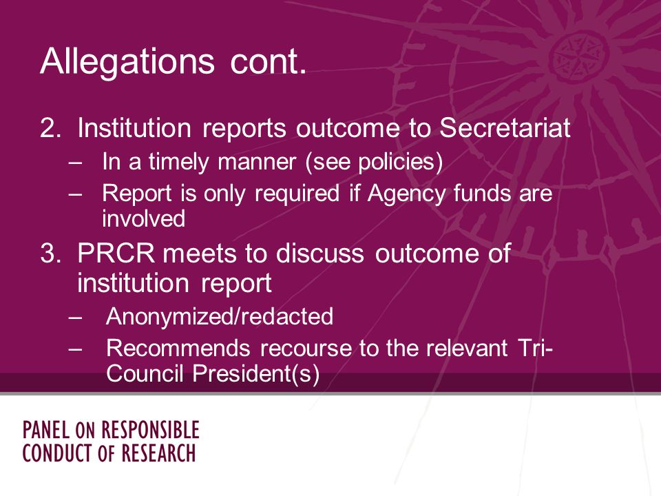 2.Institution reports outcome to Secretariat –In a timely manner (see policies) –Report is only required if Agency funds are involved 3.PRCR meets to discuss outcome of institution report –Anonymized/redacted –Recommends recourse to the relevant Tri- Council President(s) Allegations cont.