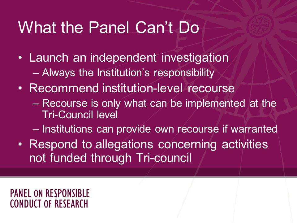 Launch an independent investigation –Always the Institutions responsibility Recommend institution-level recourse –Recourse is only what can be implemented at the Tri-Council level –Institutions can provide own recourse if warranted Respond to allegations concerning activities not funded through Tri-council What the Panel Cant Do