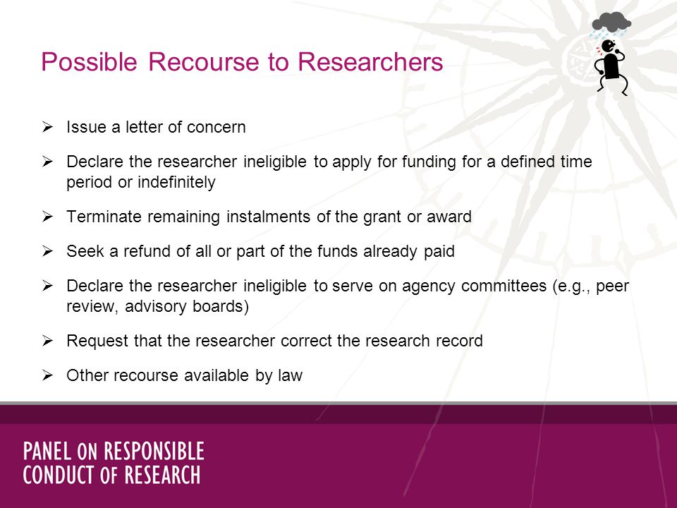 Issue a letter of concern Declare the researcher ineligible to apply for funding for a defined time period or indefinitely Terminate remaining instalments of the grant or award Seek a refund of all or part of the funds already paid Declare the researcher ineligible to serve on agency committees (e.g., peer review, advisory boards) Request that the researcher correct the research record Other recourse available by law Possible Recourse to Researchers
