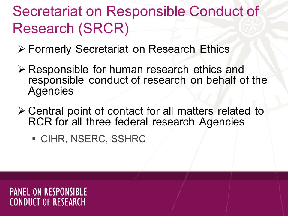 Secretariat on Responsible Conduct of Research (SRCR) Formerly Secretariat on Research Ethics Responsible for human research ethics and responsible conduct of research on behalf of the Agencies Central point of contact for all matters related to RCR for all three federal research Agencies CIHR, NSERC, SSHRC