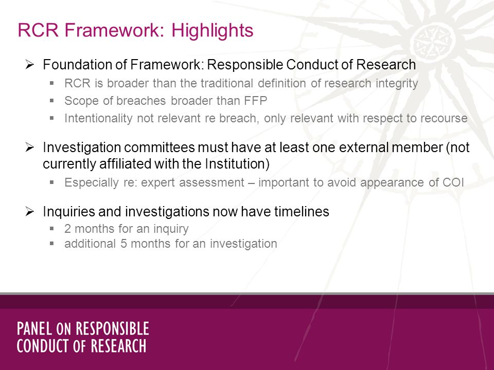 RCR Framework: Highlights Foundation of Framework: Responsible Conduct of Research RCR is broader than the traditional definition of research integrity Scope of breaches broader than FFP Intentionality not relevant re breach, only relevant with respect to recourse Investigation committees must have at least one external member (not currently affiliated with the Institution) Especially re: expert assessment – important to avoid appearance of COI Inquiries and investigations now have timelines 2 months for an inquiry additional 5 months for an investigation