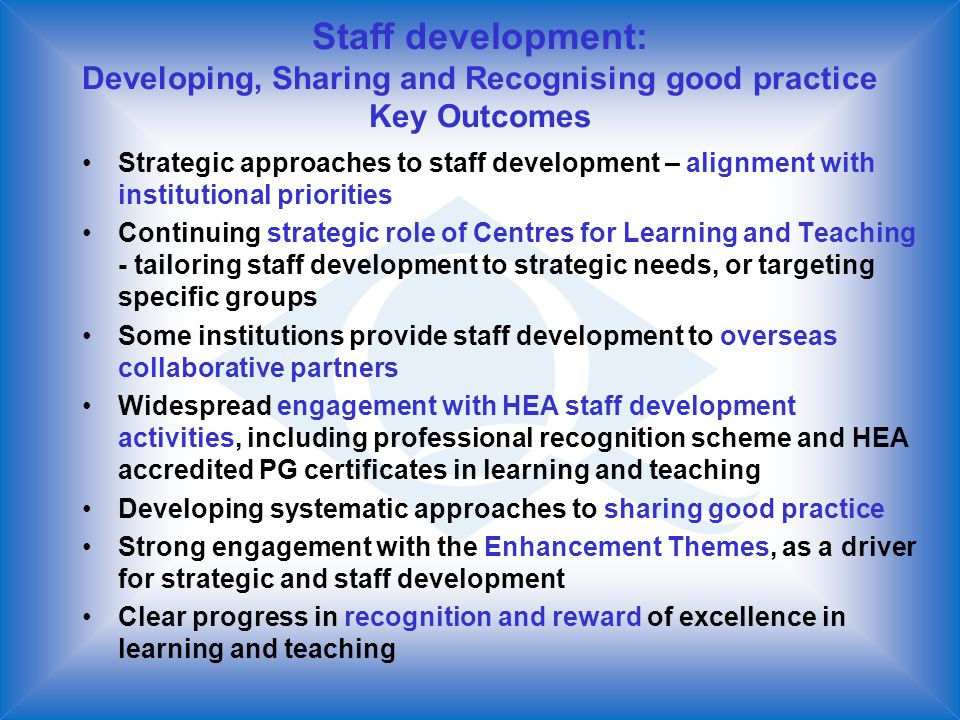 Staff development: Developing, Sharing and Recognising good practice Key Outcomes Strategic approaches to staff development – alignment with institutional priorities Continuing strategic role of Centres for Learning and Teaching - tailoring staff development to strategic needs, or targeting specific groups Some institutions provide staff development to overseas collaborative partners Widespread engagement with HEA staff development activities, including professional recognition scheme and HEA accredited PG certificates in learning and teaching Developing systematic approaches to sharing good practice Strong engagement with the Enhancement Themes, as a driver for strategic and staff development Clear progress in recognition and reward of excellence in learning and teaching