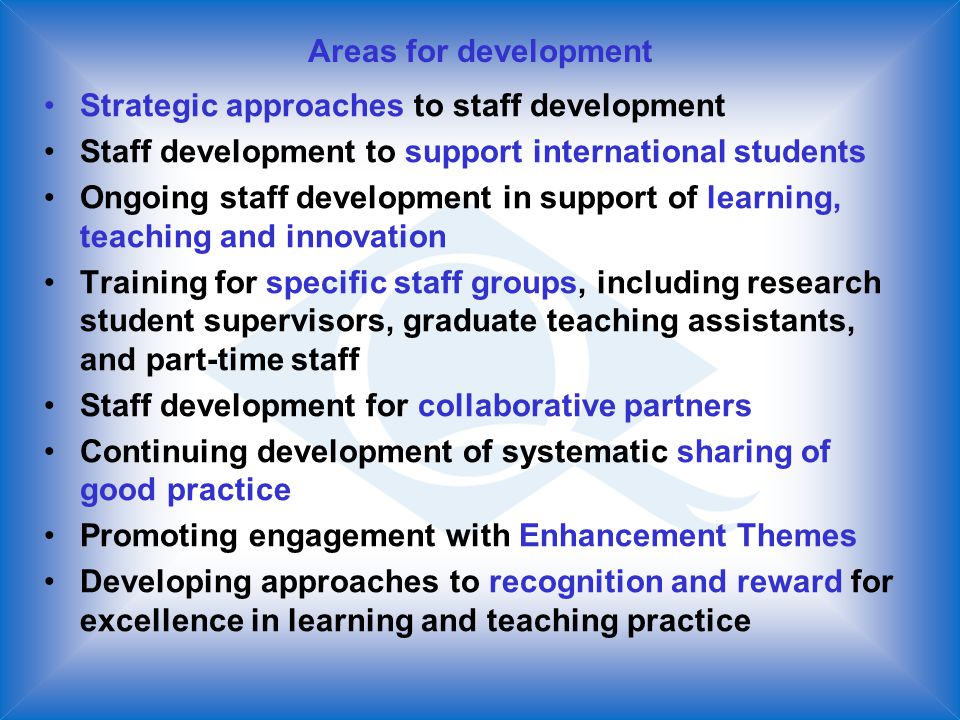 Areas for development Strategic approaches to staff development Staff development to support international students Ongoing staff development in support of learning, teaching and innovation Training for specific staff groups, including research student supervisors, graduate teaching assistants, and part-time staff Staff development for collaborative partners Continuing development of systematic sharing of good practice Promoting engagement with Enhancement Themes Developing approaches to recognition and reward for excellence in learning and teaching practice