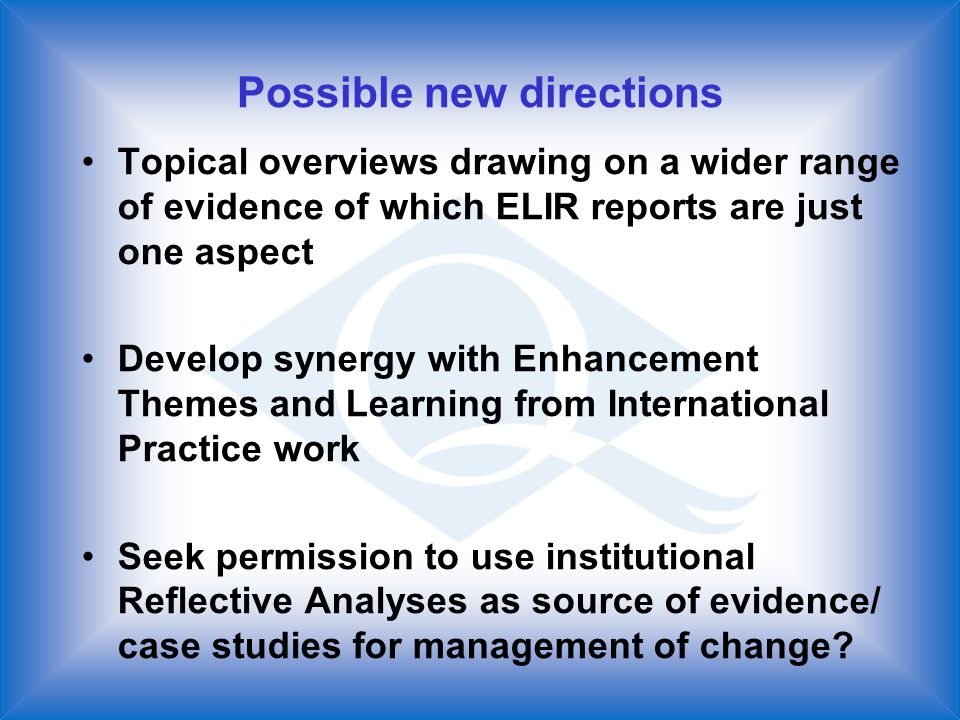Possible new directions Topical overviews drawing on a wider range of evidence of which ELIR reports are just one aspect Develop synergy with Enhancement Themes and Learning from International Practice work Seek permission to use institutional Reflective Analyses as source of evidence/ case studies for management of change