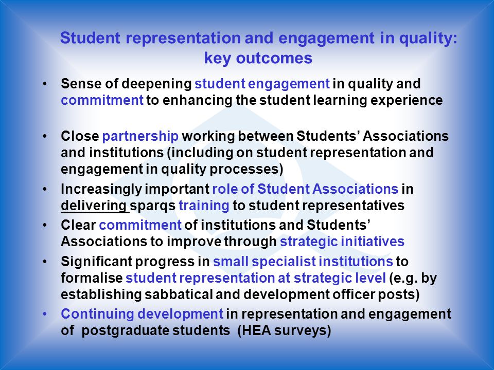 Student representation and engagement in quality: key outcomes Sense of deepening student engagement in quality and commitment to enhancing the student learning experience Close partnership working between Students Associations and institutions (including on student representation and engagement in quality processes) Increasingly important role of Student Associations in delivering sparqs training to student representatives Clear commitment of institutions and Students Associations to improve through strategic initiatives Significant progress in small specialist institutions to formalise student representation at strategic level (e.g.
