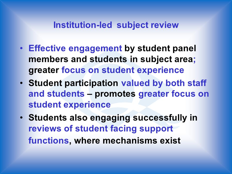 Institution-led subject review Effective engagement by student panel members and students in subject area; greater focus on student experience Student participation valued by both staff and students – promotes greater focus on student experience Students also engaging successfully in reviews of student facing support functions, where mechanisms exist