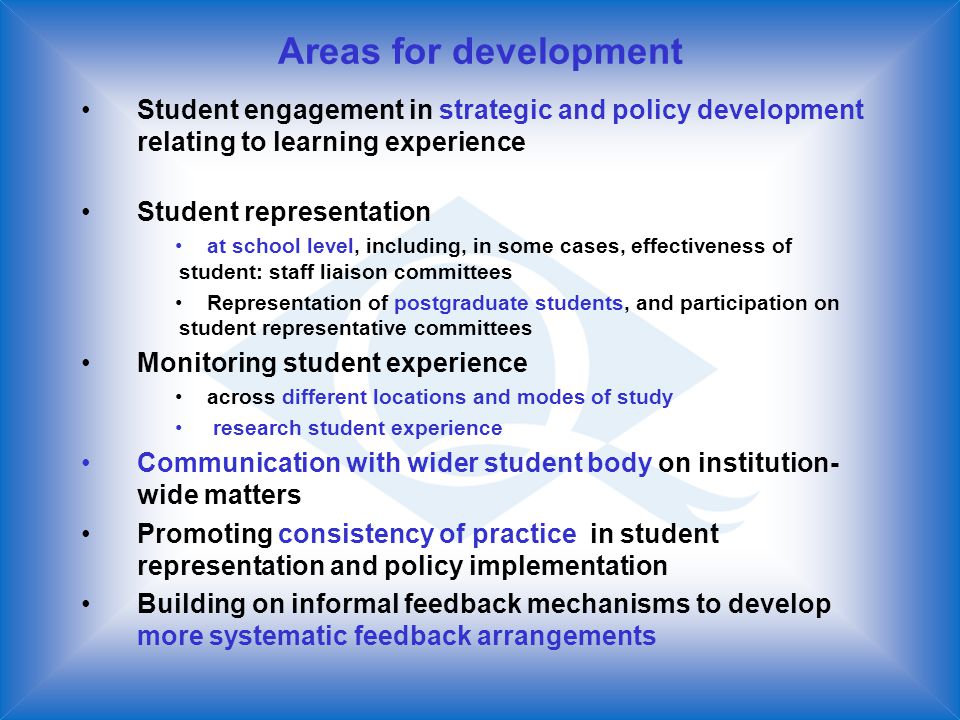 Areas for development Student engagement in strategic and policy development relating to learning experience Student representation at school level, including, in some cases, effectiveness of student: staff liaison committees Representation of postgraduate students, and participation on student representative committees Monitoring student experience across different locations and modes of study research student experience Communication with wider student body on institution- wide matters Promoting consistency of practice in student representation and policy implementation Building on informal feedback mechanisms to develop more systematic feedback arrangements