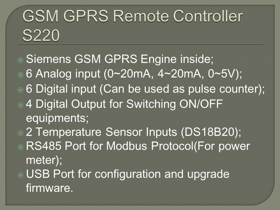 Siemens GSM GPRS Engine inside; 6 Analog input (0~20mA, 4~20mA, 0~5V); 6 Digital input (Can be used as pulse counter); 4 Digital Output for Switching ON/OFF equipments; 2 Temperature Sensor Inputs (DS18B20); RS485 Port for Modbus Protocol(For power meter); USB Port for configuration and upgrade firmware.