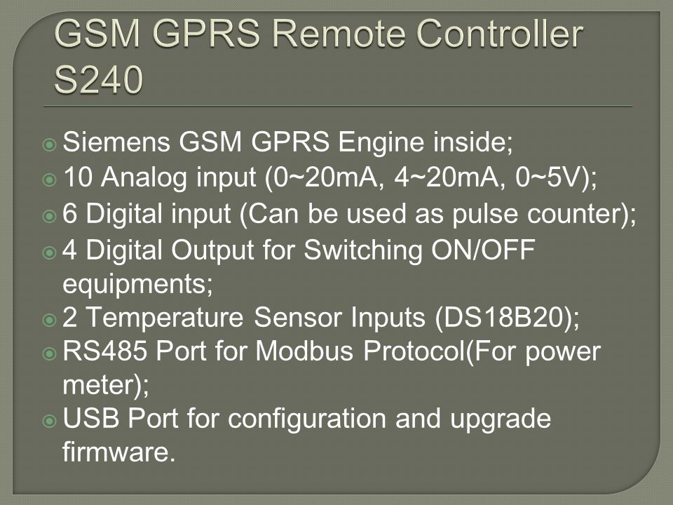 Siemens GSM GPRS Engine inside; 10 Analog input (0~20mA, 4~20mA, 0~5V); 6 Digital input (Can be used as pulse counter); 4 Digital Output for Switching ON/OFF equipments; 2 Temperature Sensor Inputs (DS18B20); RS485 Port for Modbus Protocol(For power meter); USB Port for configuration and upgrade firmware.