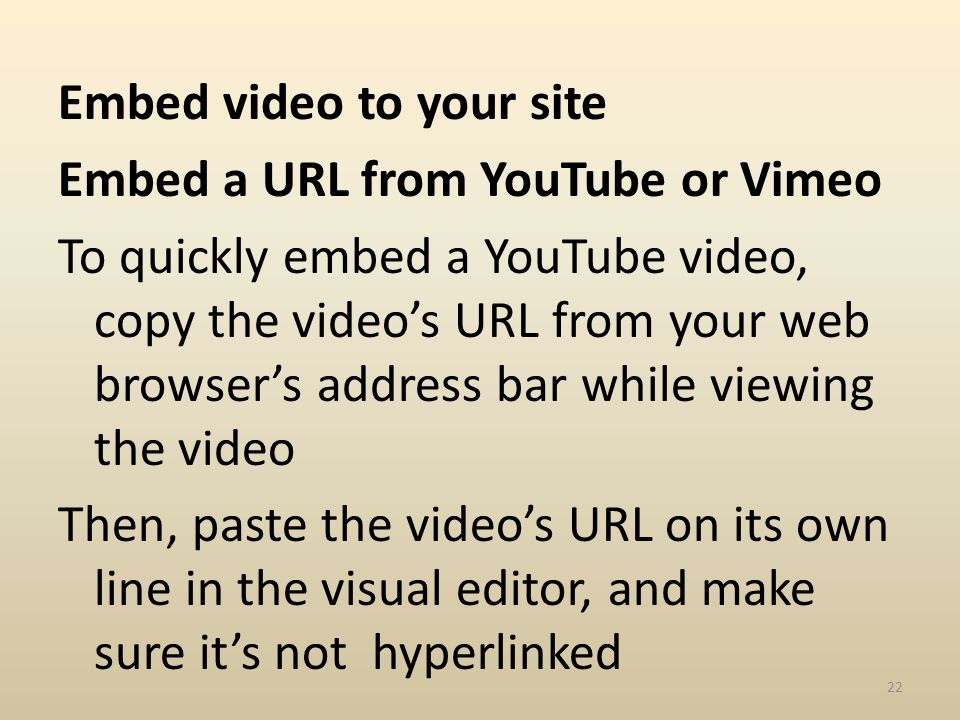 Embed video to your site Embed a URL from YouTube or Vimeo To quickly embed a YouTube video, copy the videos URL from your web browsers address bar while viewing the video Then, paste the videos URL on its own line in the visual editor, and make sure its not hyperlinked 22