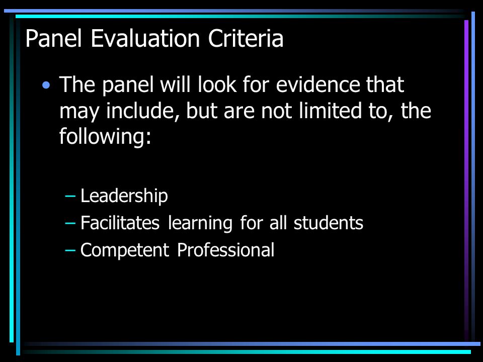 Panel Evaluation Criteria The panel will look for evidence that may include, but are not limited to, the following: –Leadership –Facilitates learning for all students –Competent Professional