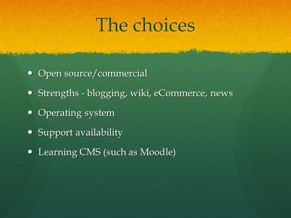 The choices Open source/commercial Open source/commercial Strengths - blogging, wiki, eCommerce, news Strengths - blogging, wiki, eCommerce, news Operating system Operating system Support availability Support availability Learning CMS (such as Moodle) Learning CMS (such as Moodle)