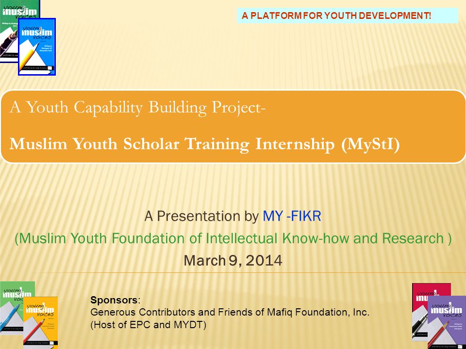 A Youth Capability Building Project- Muslim Youth Scholar Training Internship (MyStI) A Presentation by MY -FIKR (Muslim Youth Foundation of Intellectual Know-how and Research ) March 9, Sponsors: Generous Contributors and Friends of Mafiq Foundation, Inc.