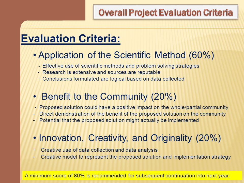Evaluation Criteria: Application of the Scientific Method (60%) - Effective use of scientific methods and problem solving strategies - Research is extensive and sources are reputable - Conclusions formulated are logical based on data collected Benefit to the Community (20%) - Proposed solution could have a positive impact on the whole/partial community - Direct demonstration of the benefit of the proposed solution on the community - Potential that the proposed solution might actually be implemented Innovation, Creativity, and Originality (20%) - Creative use of data collection and data analysis - Creative model to represent the proposed solution and implementation strategy A minimum score of 80% is recommended for subsequent continuation into next year.
