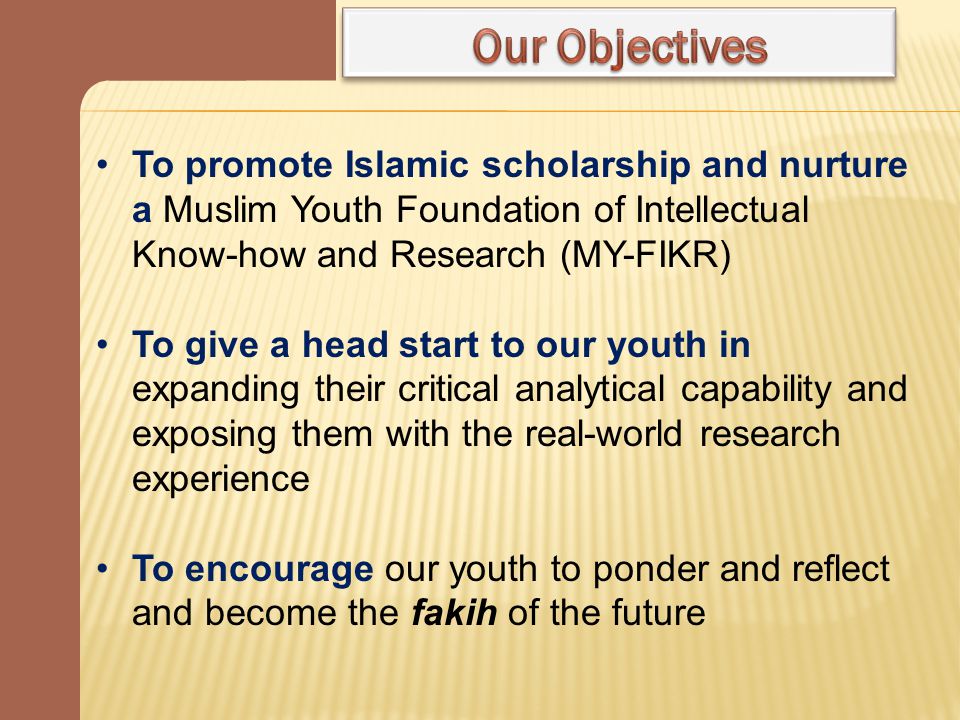 To promote Islamic scholarship and nurture a Muslim Youth Foundation of Intellectual Know-how and Research (MY-FIKR) To give a head start to our youth in expanding their critical analytical capability and exposing them with the real-world research experience To encourage our youth to ponder and reflect and become the fakih of the future