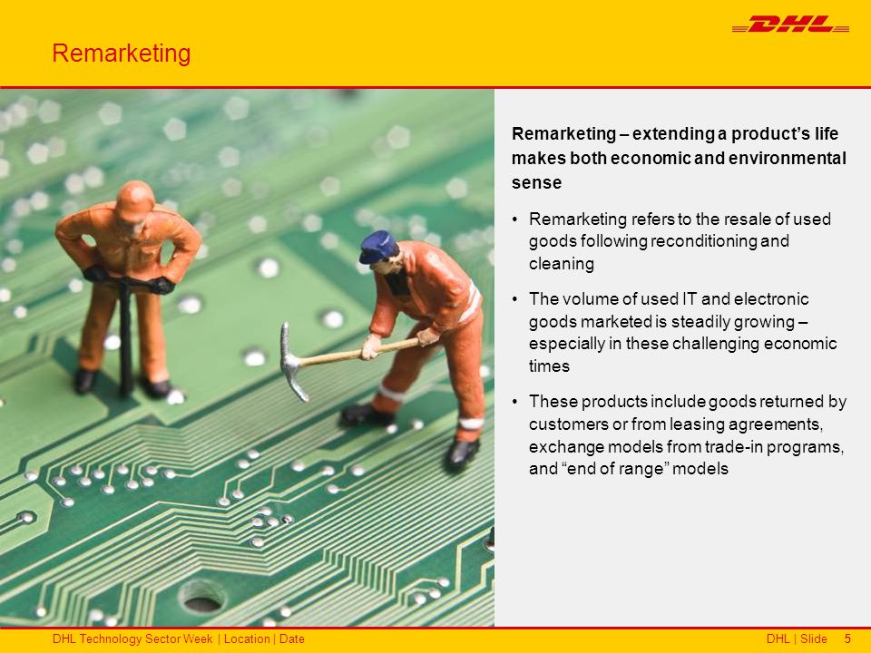 DHL | SlideDHL Technology Sector Week | Location | Date55 Remarketing – extending a products life makes both economic and environmental sense Remarketing refers to the resale of used goods following reconditioning and cleaning The volume of used IT and electronic goods marketed is steadily growing – especially in these challenging economic times These products include goods returned by customers or from leasing agreements, exchange models from trade-in programs, and end of range models Remarketing
