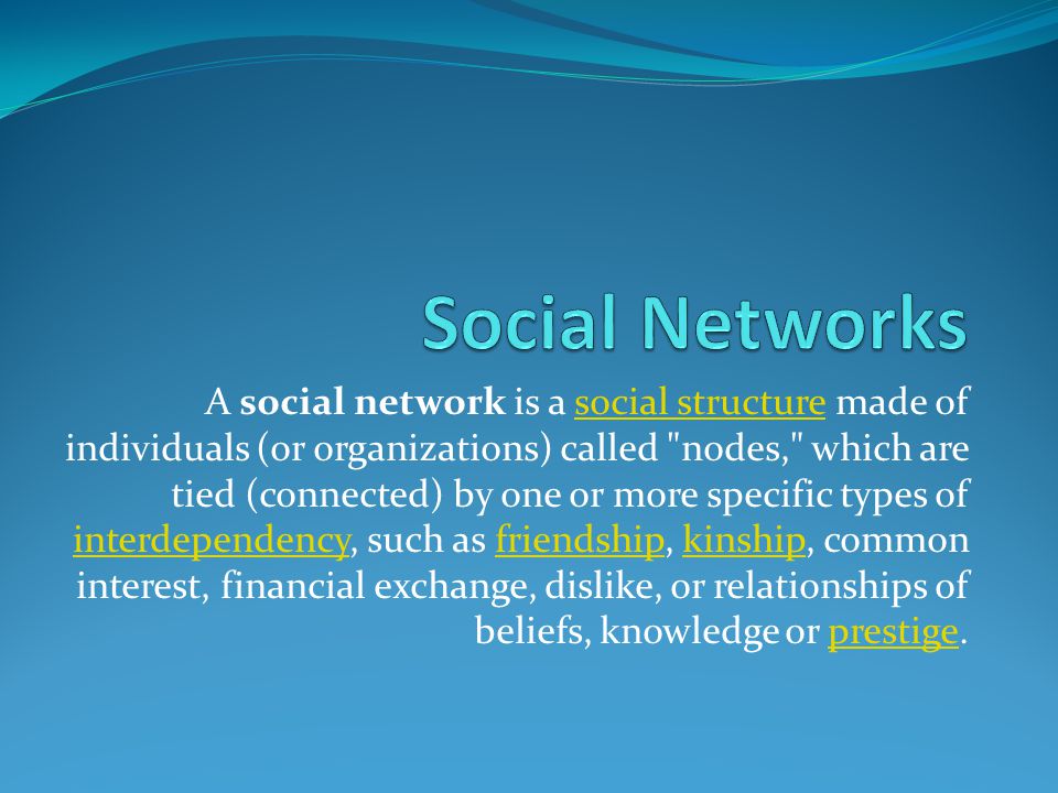 A social network is a social structure made of individuals (or organizations) called nodes, which are tied (connected) by one or more specific types of interdependency, such as friendship, kinship, common interest, financial exchange, dislike, or relationships of beliefs, knowledge or prestige.social structure interdependencyfriendshipkinshipprestige