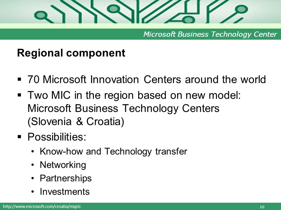 Microsoft Business Technology Center Regional component 70 Microsoft Innovation Centers around the world Two MIC in the region based on new model: Microsoft Business Technology Centers (Slovenia & Croatia) Possibilities: Know-how and Technology transfer Networking Partnerships Investments 10