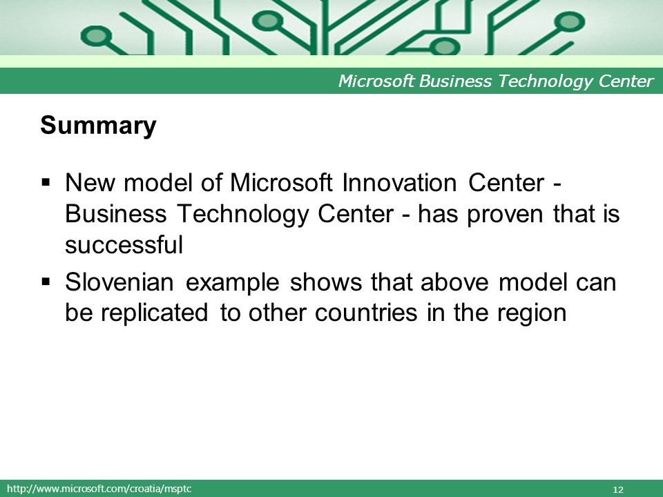 Microsoft Business Technology Center Summary New model of Microsoft Innovation Center - Business Technology Center - has proven that is successful Slovenian example shows that above model can be replicated to other countries in the region 12