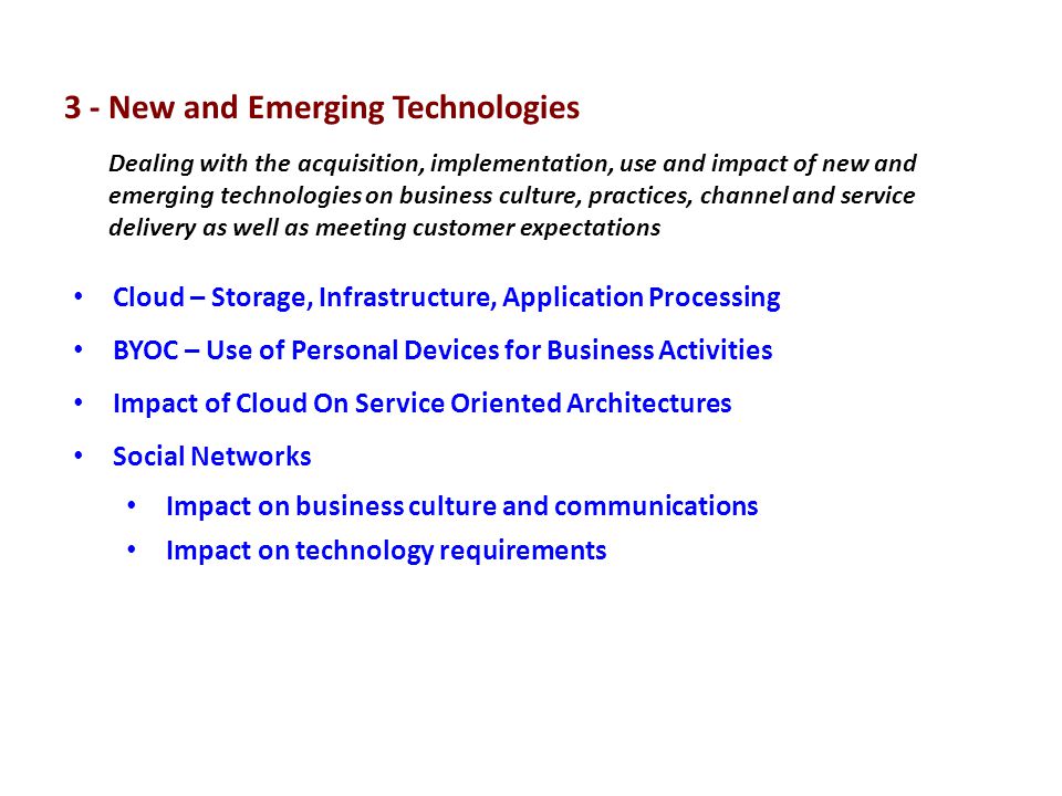 Cloud – Storage, Infrastructure, Application Processing BYOC – Use of Personal Devices for Business Activities Impact of Cloud On Service Oriented Architectures Social Networks Impact on business culture and communications Impact on technology requirements Dealing with the acquisition, implementation, use and impact of new and emerging technologies on business culture, practices, channel and service delivery as well as meeting customer expectations