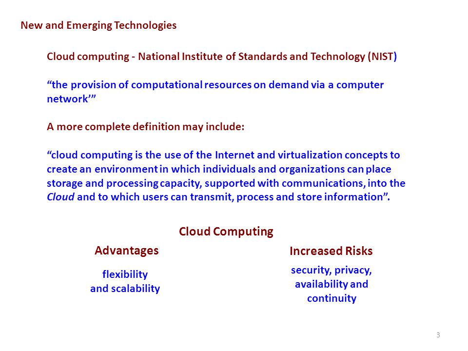 3 New and Emerging Technologies Cloud computing - National Institute of Standards and Technology (NIST) the provision of computational resources on demand via a computer network flexibility and scalability Cloud Computing Advantages security, privacy, availability and continuity Increased Risks A more complete definition may include: cloud computing is the use of the Internet and virtualization concepts to create an environment in which individuals and organizations can place storage and processing capacity, supported with communications, into the Cloud and to which users can transmit, process and store information.