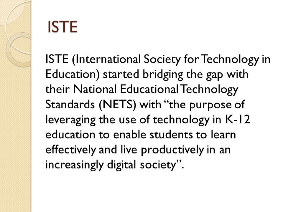 ISTE ISTE (International Society for Technology in Education) started bridging the gap with their National Educational Technology Standards (NETS) with the purpose of leveraging the use of technology in K-12 education to enable students to learn effectively and live productively in an increasingly digital society.