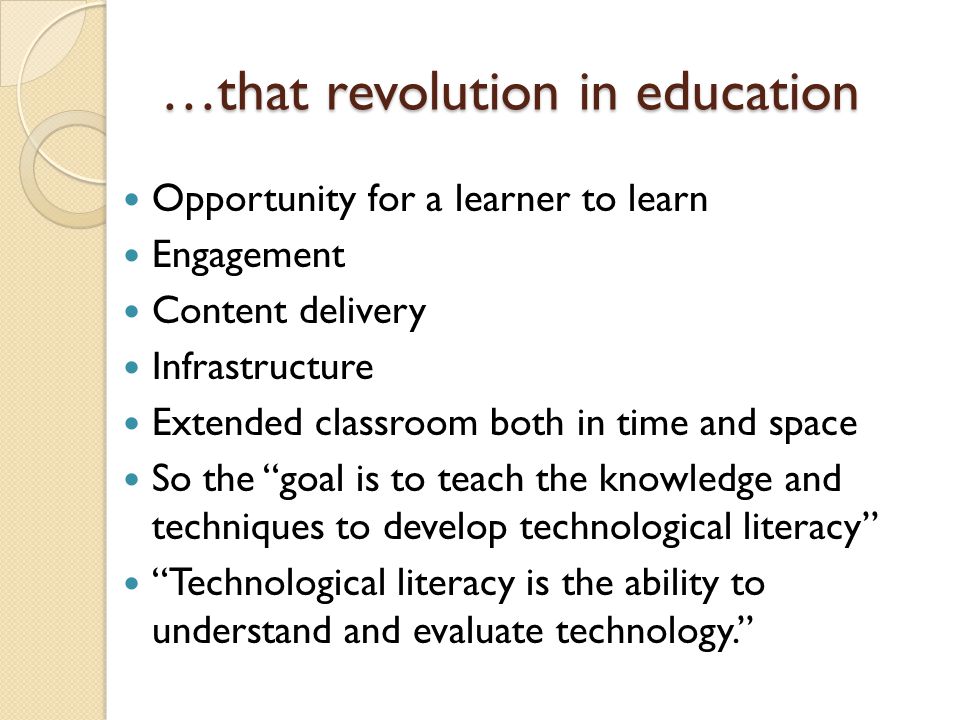…that revolution in education Opportunity for a learner to learn Engagement Content delivery Infrastructure Extended classroom both in time and space So the goal is to teach the knowledge and techniques to develop technological literacy Technological literacy is the ability to understand and evaluate technology.