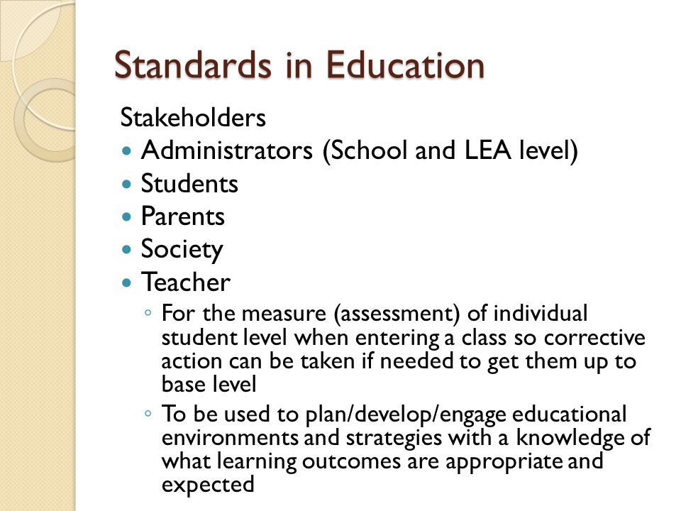 Standards in Education Stakeholders Administrators (School and LEA level) Students Parents Society Teacher For the measure (assessment) of individual student level when entering a class so corrective action can be taken if needed to get them up to base level To be used to plan/develop/engage educational environments and strategies with a knowledge of what learning outcomes are appropriate and expected