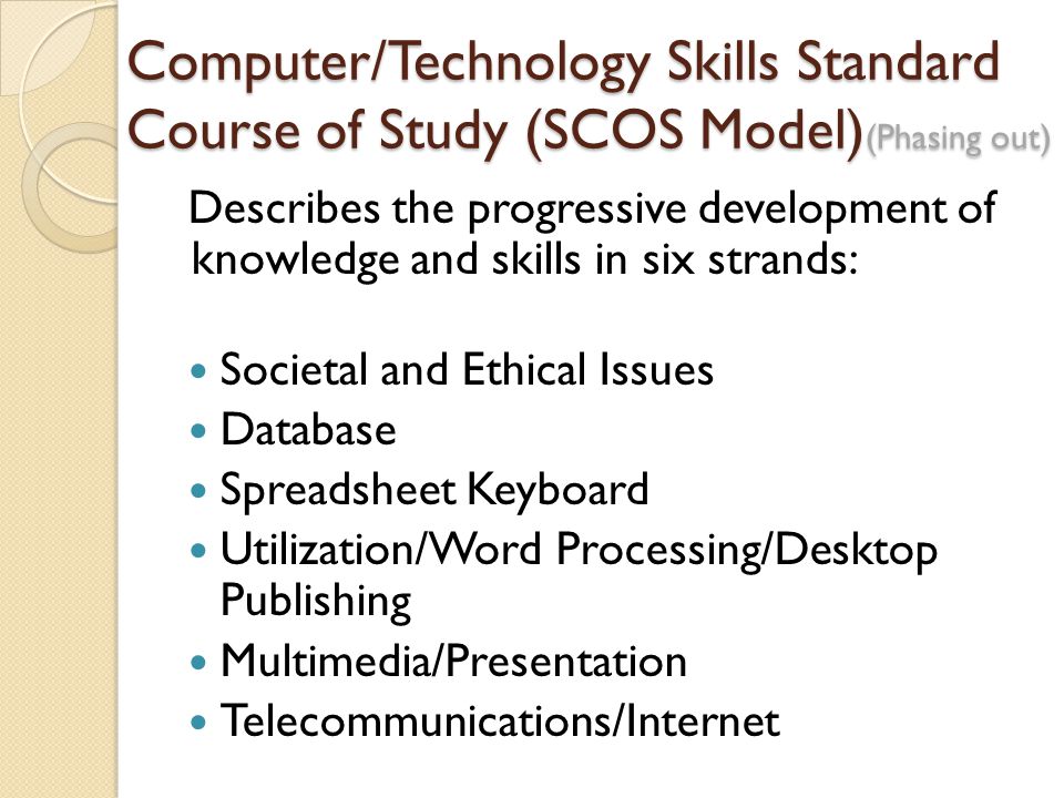 Computer/Technology Skills Standard Course of Study (SCOS Model) (Phasing out) Describes the progressive development of knowledge and skills in six strands: Societal and Ethical Issues Database Spreadsheet Keyboard Utilization/Word Processing/Desktop Publishing Multimedia/Presentation Telecommunications/Internet