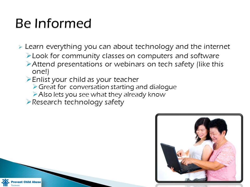 Learn everything you can about technology and the internet Look for community classes on computers and software Attend presentations or webinars on tech safety (like this one!) Enlist your child as your teacher Great for conversation starting and dialogue Also lets you see what they already know Research technology safety