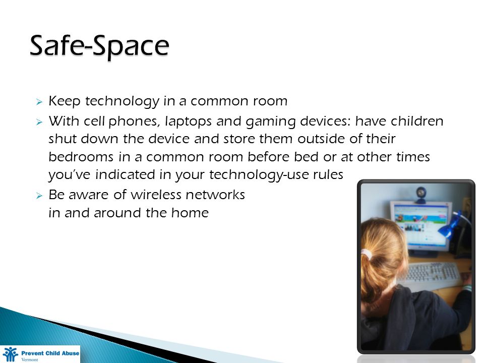 Keep technology in a common room With cell phones, laptops and gaming devices: have children shut down the device and store them outside of their bedrooms in a common room before bed or at other times youve indicated in your technology-use rules Be aware of wireless networks in and around the home