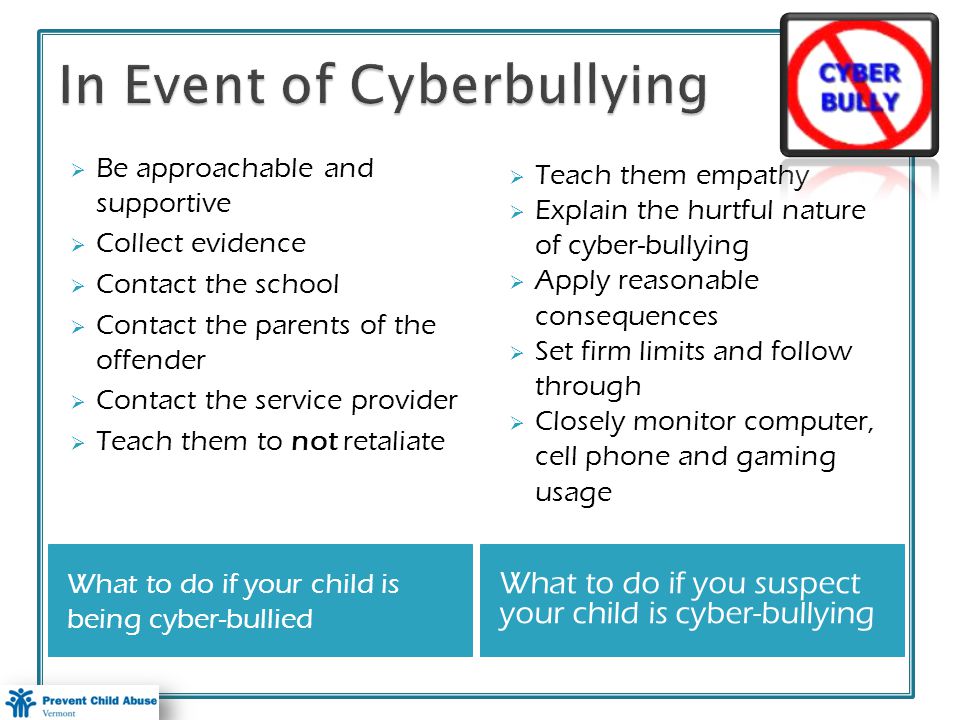 What to do if your child is being cyber-bullied What to do if you suspect your child is cyber-bullying Be approachable and supportive Collect evidence Contact the school Contact the parents of the offender Contact the service provider Teach them to not retaliate Teach them empathy Explain the hurtful nature of cyber-bullying Apply reasonable consequences Set firm limits and follow through Closely monitor computer, cell phone and gaming usage