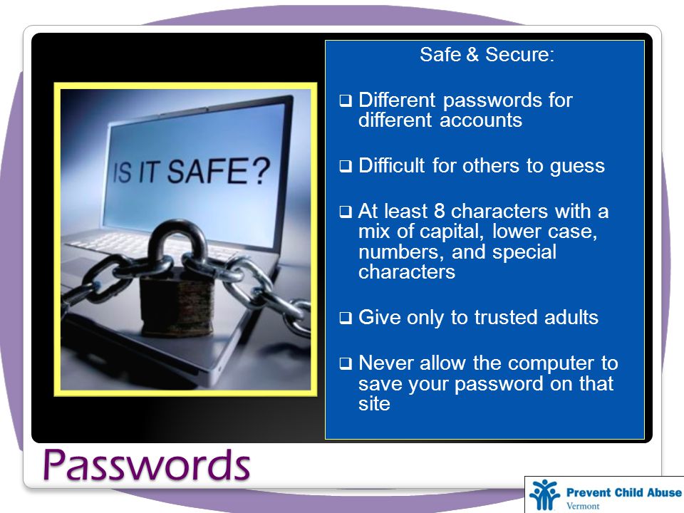 Passwords Safe & Secure: Different passwords for different accounts Difficult for others to guess At least 8 characters with a mix of capital, lower case, numbers, and special characters Give only to trusted adults Never allow the computer to save your password on that site