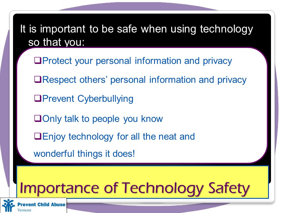 Importance of Technology Safety It is important to be safe when using technology so that you: Protect your personal information and privacy Respect others personal information and privacy Prevent Cyberbullying Only talk to people you know Enjoy technology for all the neat and wonderful things it does!
