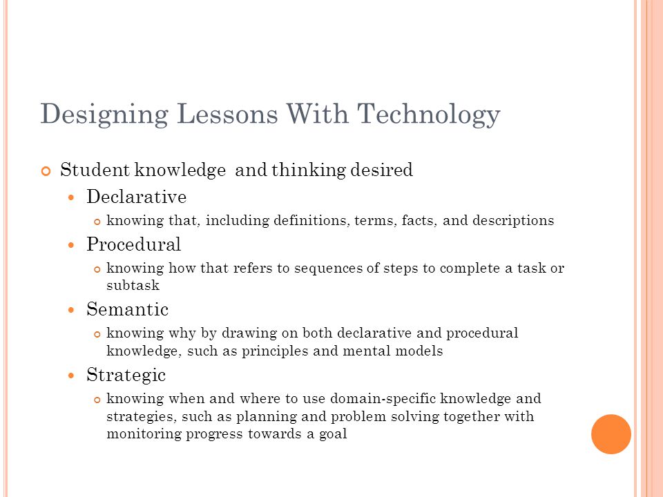 Designing Lessons With Technology Student knowledge and thinking desired Declarative knowing that, including definitions, terms, facts, and descriptions Procedural knowing how that refers to sequences of steps to complete a task or subtask Semantic knowing why by drawing on both declarative and procedural knowledge, such as principles and mental models Strategic knowing when and where to use domain-specific knowledge and strategies, such as planning and problem solving together with monitoring progress towards a goal