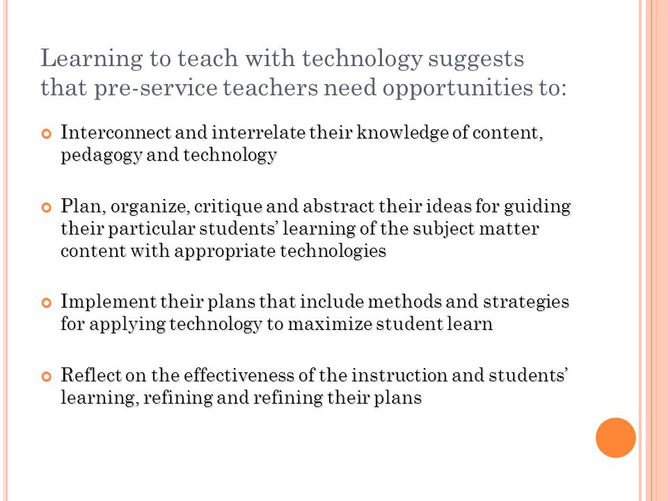 Learning to teach with technology suggests that pre-service teachers need opportunities to: Interconnect and interrelate their knowledge of content, pedagogy and technology Interconnect and interrelate their knowledge of content, pedagogy and technology Plan, organize, critique and abstract their ideas for guiding their particular students learning of the subject matter content with appropriate technologies Plan, organize, critique and abstract their ideas for guiding their particular students learning of the subject matter content with appropriate technologies Implement their plans that include methods and strategies for applying technology to maximize student learn Implement their plans that include methods and strategies for applying technology to maximize student learn Reflect on the effectiveness of the instruction and students learning, refining and refining their plans Reflect on the effectiveness of the instruction and students learning, refining and refining their plans