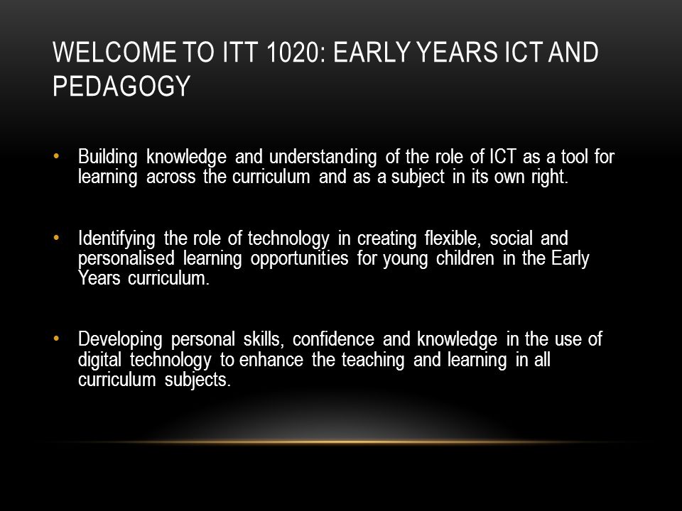 WELCOME TO ITT 1020: EARLY YEARS ICT AND PEDAGOGY Building knowledge and understanding of the role of ICT as a tool for learning across the curriculum and as a subject in its own right.