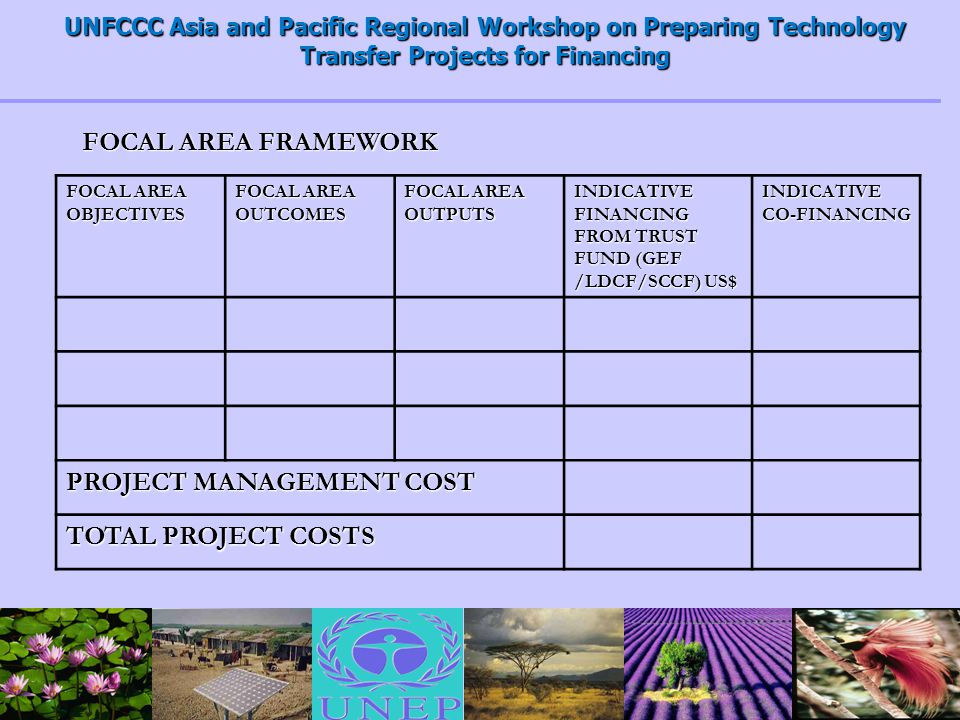 UNFCCC Asia and Pacific Regional Workshop on Preparing Technology Transfer Projects for Financing FOCAL AREA OBJECTIVES FOCAL AREA OUTCOMES FOCAL AREA OUTPUTS INDICATIVE FINANCING FROM TRUST FUND (GEF /LDCF/SCCF) US$ INDICATIVE CO-FINANCING PROJECT MANAGEMENT COST TOTAL PROJECT COSTS FOCAL AREA FRAMEWORK