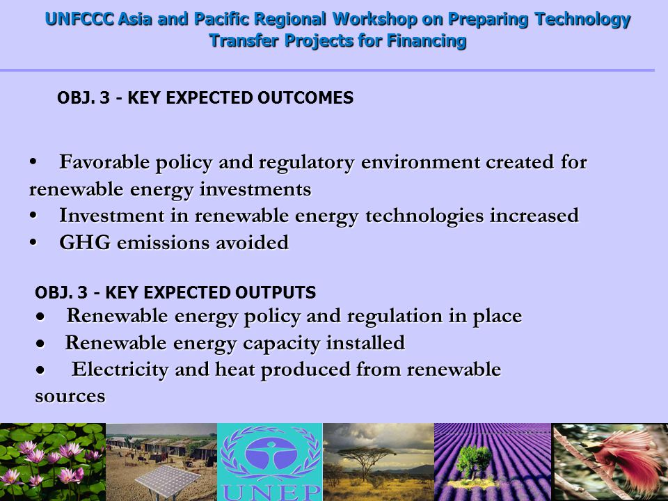 UNFCCC Asia and Pacific Regional Workshop on Preparing Technology Transfer Projects for Financing Favorable policy and regulatory environment created for renewable energy investments Investment in renewable energy technologies increased Investment in renewable energy technologies increased GHG emissions avoided GHG emissions avoided OBJ.