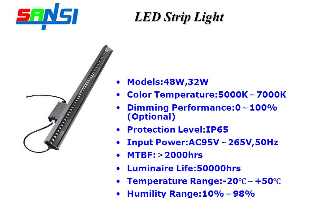 LED Strip Light Models:48W,32W Color Temperature:5000K 7000K Dimming Performance:0 100% (Optional) Protection Level:IP65 Input Power:AC95V 265V,50Hz MTBF: 2000hrs Luminaire Life:50000hrs Temperature Range: Humility Range:10% 98%