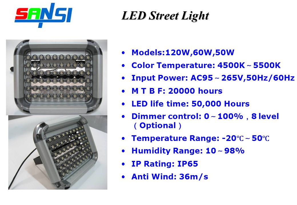 LED Street Light Models:120W,60W,50W Color Temperature: 4500K 5500K Input Power: AC95 265V,50Hz/60Hz M T B F: hours LED life time: 50,000 Hours Dimmer control: 0 100% 8 level Optional Temperature Range: Humidity Range: 10 98% IP Rating: IP65 Anti Wind: 36m/s