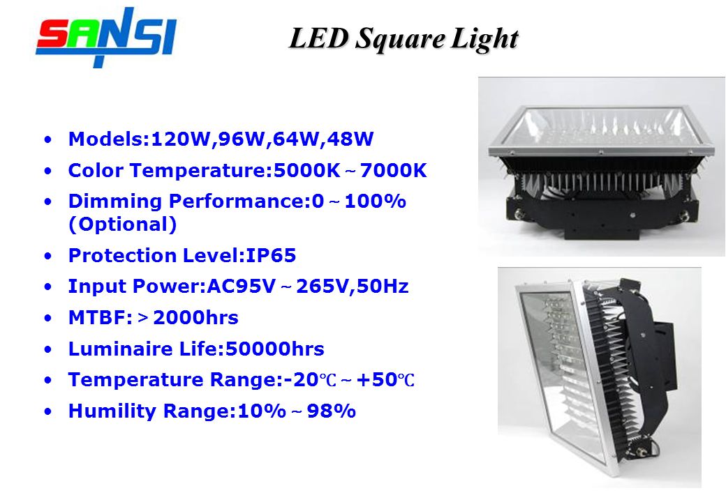 LED Square Light Models:120W,96W,64W,48W Color Temperature:5000K 7000K Dimming Performance:0 100% (Optional) Protection Level:IP65 Input Power:AC95V 265V,50Hz MTBF: 2000hrs Luminaire Life:50000hrs Temperature Range: Humility Range:10% 98%