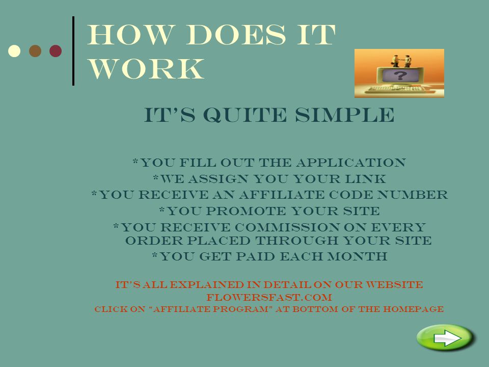 HOW DOES IT WORK ITS QUITE SIMPLE *YOU FILL OUT THE APPLICATION *WE ASSIGN YOU YOUR LINK *YOU RECEIVE AN AFFILIATE CODE NUMBER *YOU PROMOTE YOUR SITE *YOU RECEIVE COMMISSION ON EVERY ORDER PLACED THROUGH YOUR SITE *YOU GET PAID EACH MONTH ITS ALL EXPLAINED IN DETAIL ON OUR WEBSITE FLOWERSFAST.COM CLICK ON AFFILIATE PROGRAM AT BOTTOM OF THE HOMEPAGE