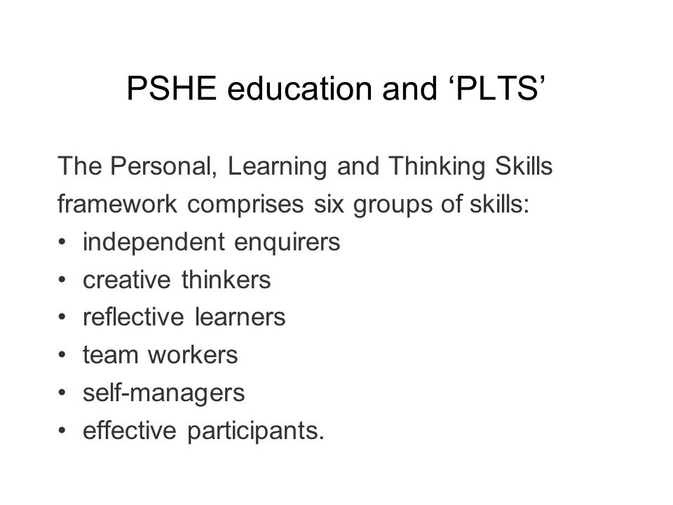 PSHE education and PLTS The Personal, Learning and Thinking Skills framework comprises six groups of skills: independent enquirers creative thinkers reflective learners team workers self-managers effective participants.