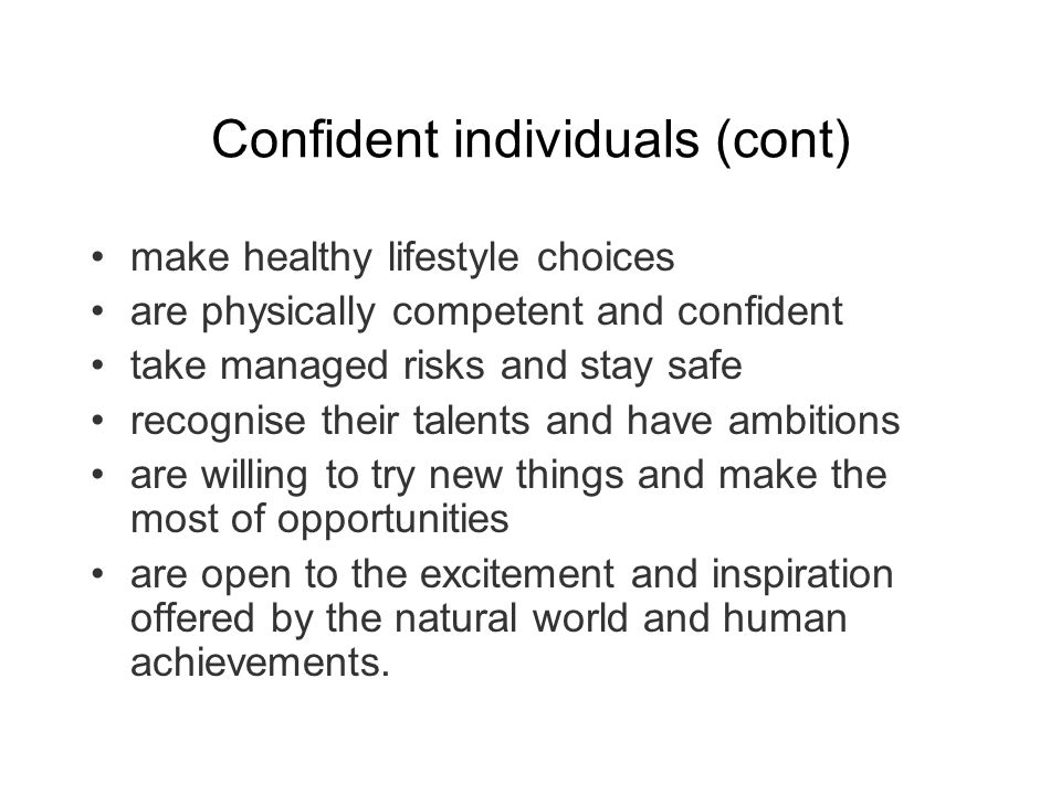 Confident individuals (cont) make healthy lifestyle choices are physically competent and confident take managed risks and stay safe recognise their talents and have ambitions are willing to try new things and make the most of opportunities are open to the excitement and inspiration offered by the natural world and human achievements.