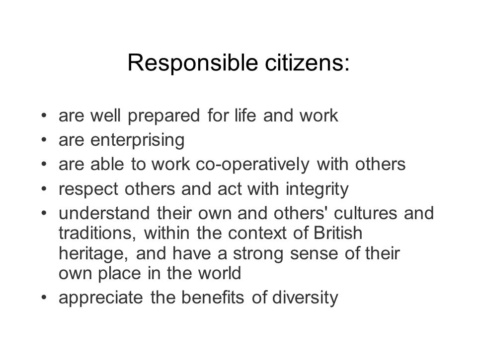 Responsible citizens: are well prepared for life and work are enterprising are able to work co-operatively with others respect others and act with integrity understand their own and others cultures and traditions, within the context of British heritage, and have a strong sense of their own place in the world appreciate the benefits of diversity