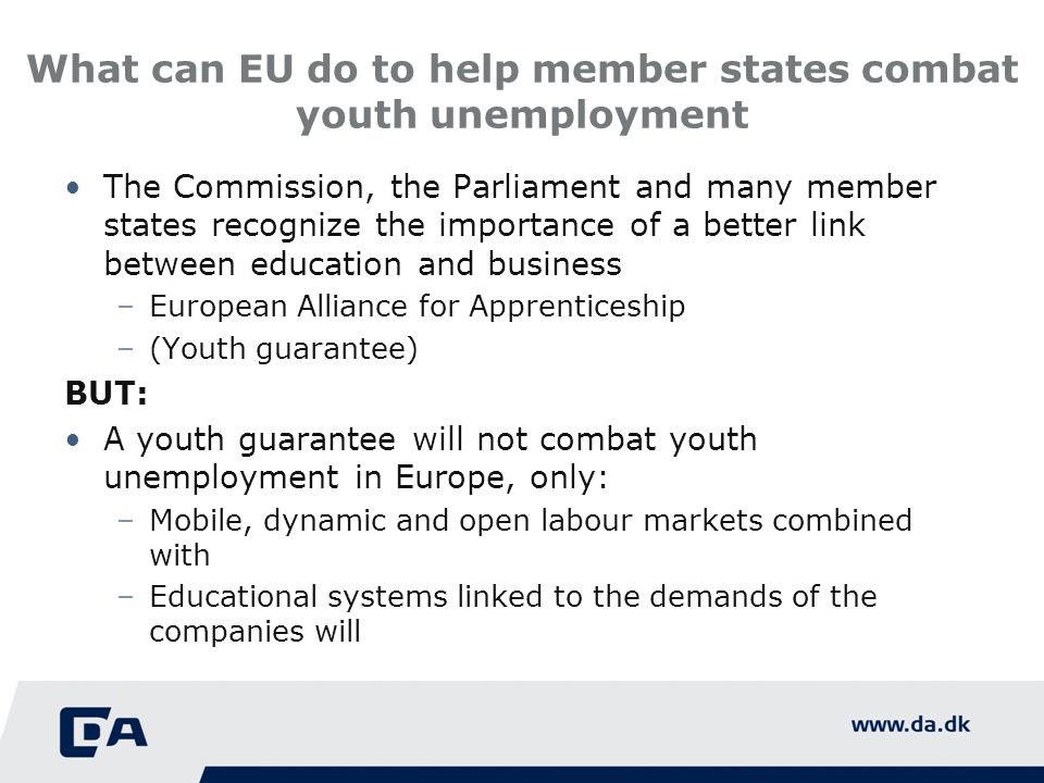 What can EU do to help member states combat youth unemployment The Commission, the Parliament and many member states recognize the importance of a better link between education and business –European Alliance for Apprenticeship –(Youth guarantee) BUT: A youth guarantee will not combat youth unemployment in Europe, only: –Mobile, dynamic and open labour markets combined with –Educational systems linked to the demands of the companies will