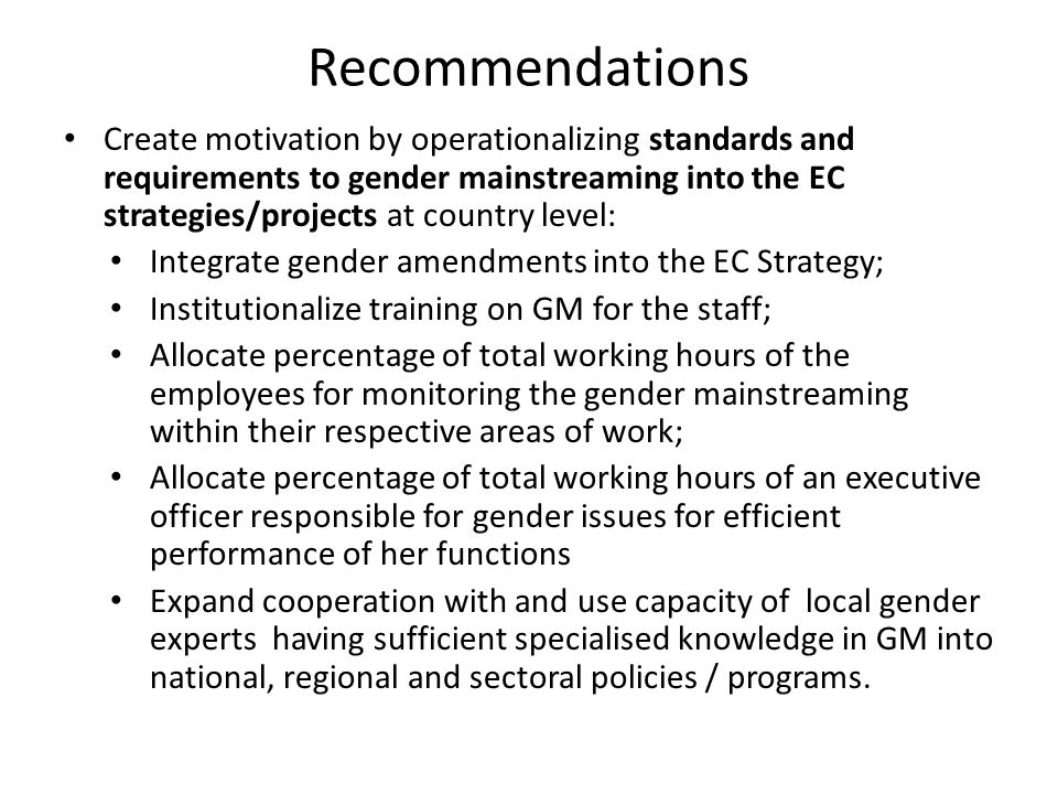 Recommendations Create motivation by operationalizing standards and requirements to gender mainstreaming into the EC strategies/projects at country level: Integrate gender amendments into the EC Strategy; Institutionalize training on GM for the staff; Allocate percentage of total working hours of the employees for monitoring the gender mainstreaming within their respective areas of work; Allocate percentage of total working hours of an executive officer responsible for gender issues for efficient performance of her functions Expand cooperation with and use capacity of local gender experts having sufficient specialised knowledge in GM into national, regional and sectoral policies / programs.