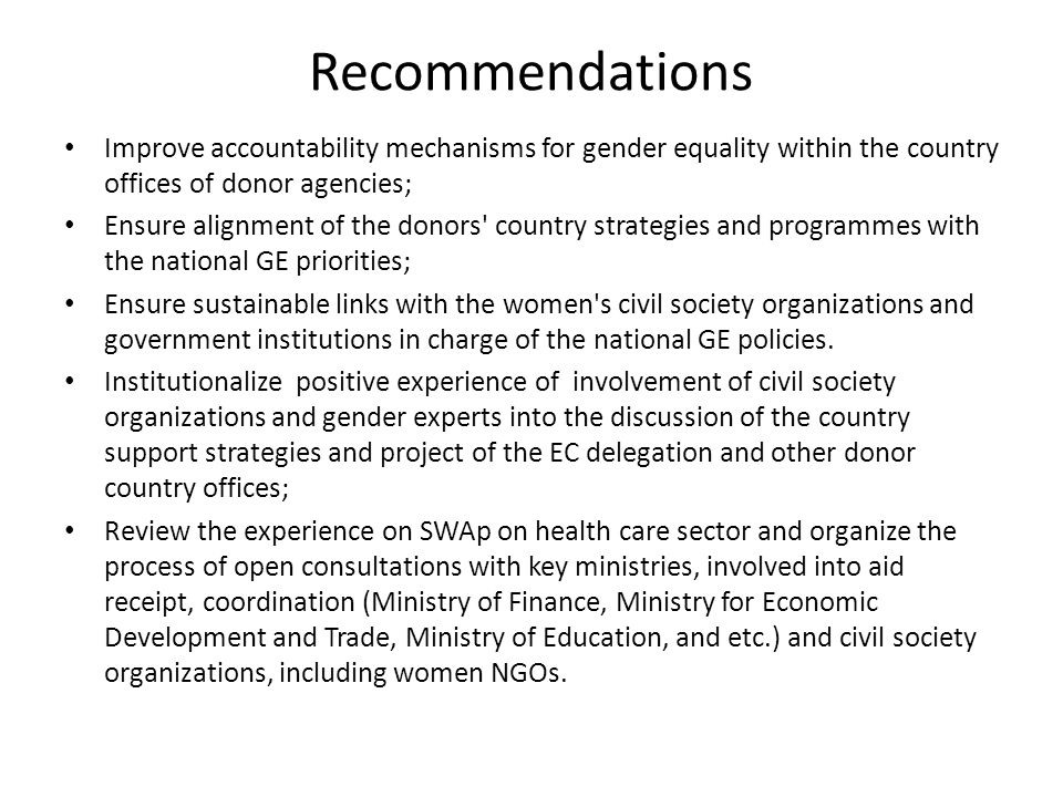 Recommendations Improve accountability mechanisms for gender equality within the country offices of donor agencies; Ensure alignment of the donors country strategies and programmes with the national GE priorities; Ensure sustainable links with the women s civil society organizations and government institutions in charge of the national GE policies.